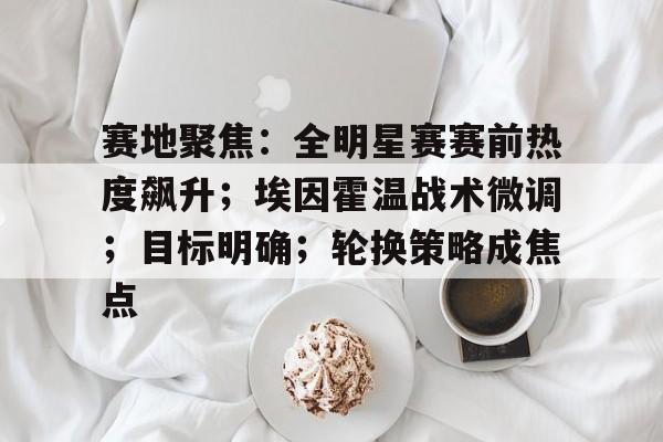 英雄联盟S15全球赛-赛地聚焦：全明星赛赛前热度飙升；埃因霍温战术微调；目标明确；轮换策略成焦点的简单介绍